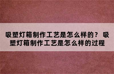 吸塑灯箱制作工艺是怎么样的？ 吸塑灯箱制作工艺是怎么样的过程